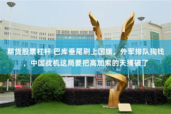 期货股票杠杆 巴库垂尾刷上国旗，外军排队掏钱，中国战机这局要把高加索的天捅破了