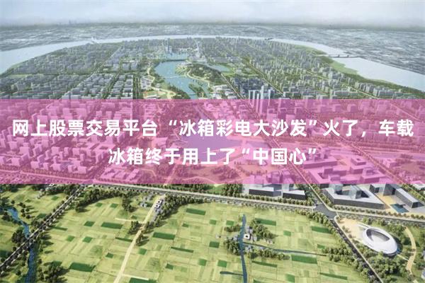 网上股票交易平台 “冰箱彩电大沙发”火了，车载冰箱终于用上了“中国心”