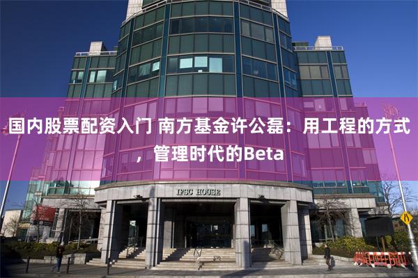国内股票配资入门 南方基金许公磊：用工程的方式，管理时代的Beta