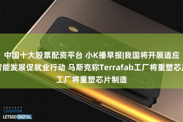 中国十大股票配资平台 小K播早报|我国将开展适应人工智能发展促就业行动 马斯克称Terrafab工厂将重塑芯片制造