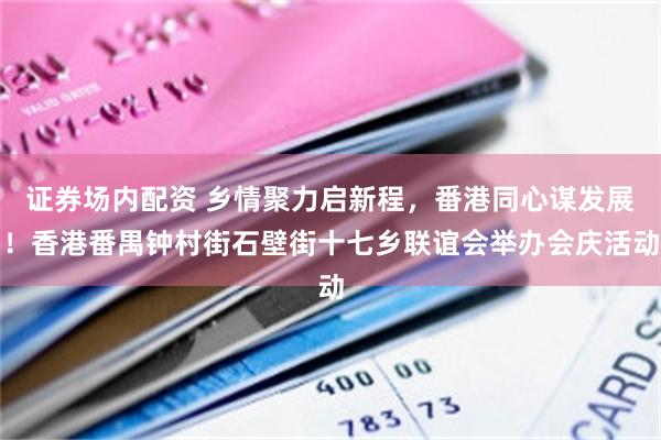 证券场内配资 乡情聚力启新程，番港同心谋发展！香港番禺钟村街石壁街十七乡联谊会举办会庆活动