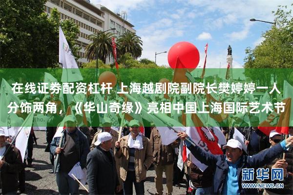 在线证劵配资杠杆 上海越剧院副院长樊婷婷一人分饰两角，《华山奇缘》亮相中国上海国际艺术节