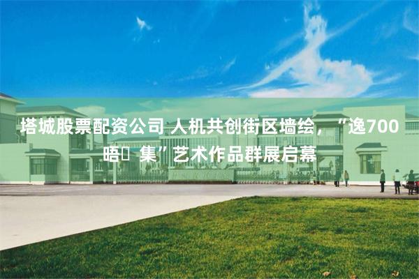 塔城股票配资公司 人机共创街区墙绘，“逸700晤・集”艺术作品群展启幕