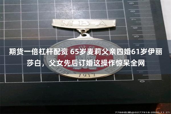 期货一倍杠杆配资 65岁麦莉父亲四婚61岁伊丽莎白，父女先后订婚这操作惊呆全网